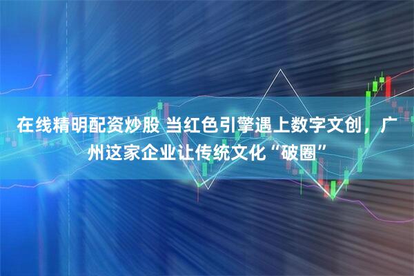 在线精明配资炒股 当红色引擎遇上数字文创，广州这家企业让传统文化“破圈”