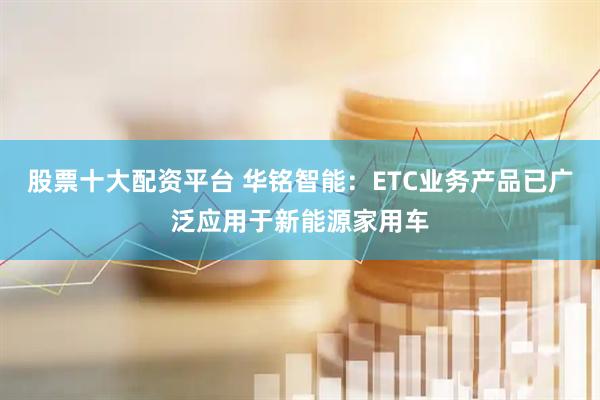 股票十大配资平台 华铭智能：ETC业务产品已广泛应用于新能源家用车