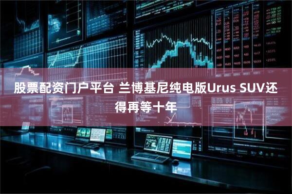 股票配资门户平台 兰博基尼纯电版Urus SUV还得再等十年