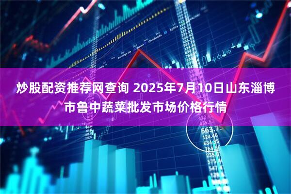 炒股配资推荐网查询 2025年7月10日山东淄博市鲁中蔬菜批发市场价格行情