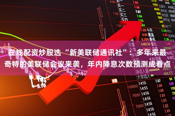 在线配资炒股选 “新美联储通讯社”：多年来最奇特的美联储会议来袭，年内降息次数预测成看点