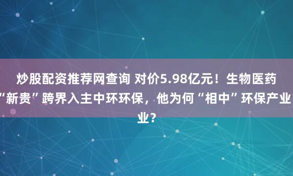 炒股配资推荐网查询 对价5.98亿元！生物医药“新贵”跨界入主中环环保，他为何“相中”环保产业？