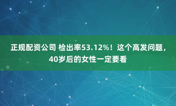 正规配资公司 检出率53.12%！这个高发问题，40岁后的女性一定要看