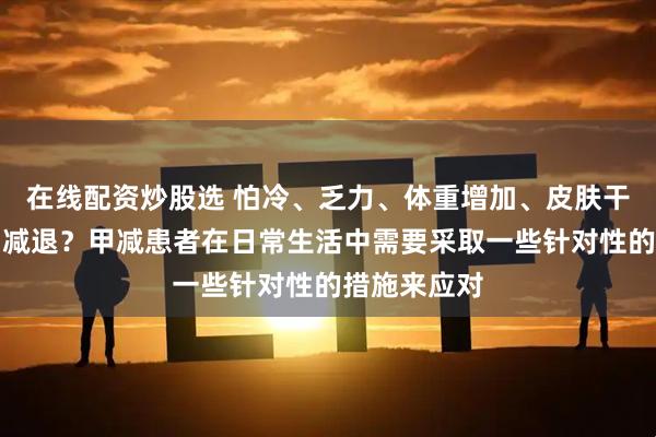 在线配资炒股选 怕冷、乏力、体重增加、皮肤干燥、记忆力减退？甲减患者在日常生活中需要采取一些针对性的措施来应对