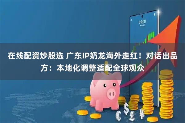 在线配资炒股选 广东IP奶龙海外走红！对话出品方：本地化调整适配全球观众