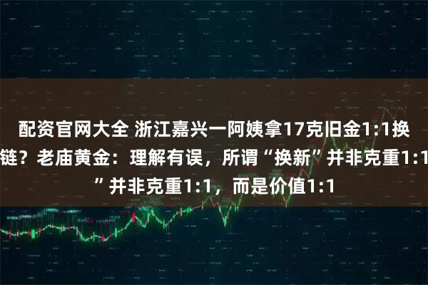 配资官网大全 浙江嘉兴一阿姨拿17克旧金1:1换新仅得9克金项链？老庙黄金：理解有误，所谓“换新”并非克重1:1，而是价值1:1